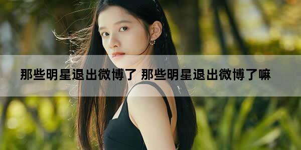 那些明星退出微博了 那些明星退出微博了嘛